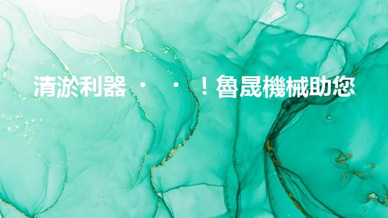 清淤利器！魯晟機械助您輕松解決管道堵塞難題？